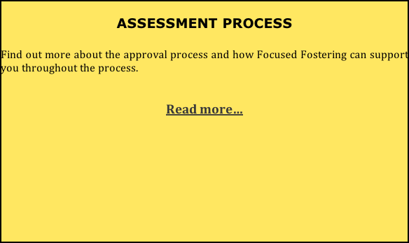ASSESSMENT PROCESS  Find out more about the approval process and how Focused Fostering can support you throughout the process.   Read more…